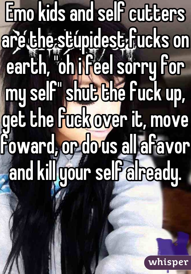 Emo kids and self cutters are the stupidest fucks on earth, "oh i feel sorry for my self" shut the fuck up, get the fuck over it, move foward, or do us all afavor and kill your self already. 