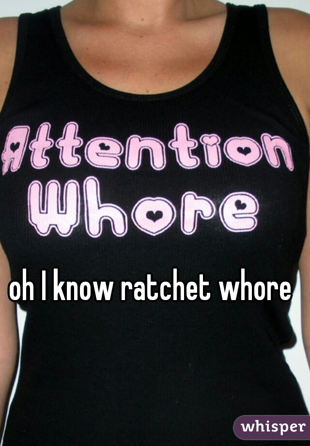 oh I know ratchet whore 