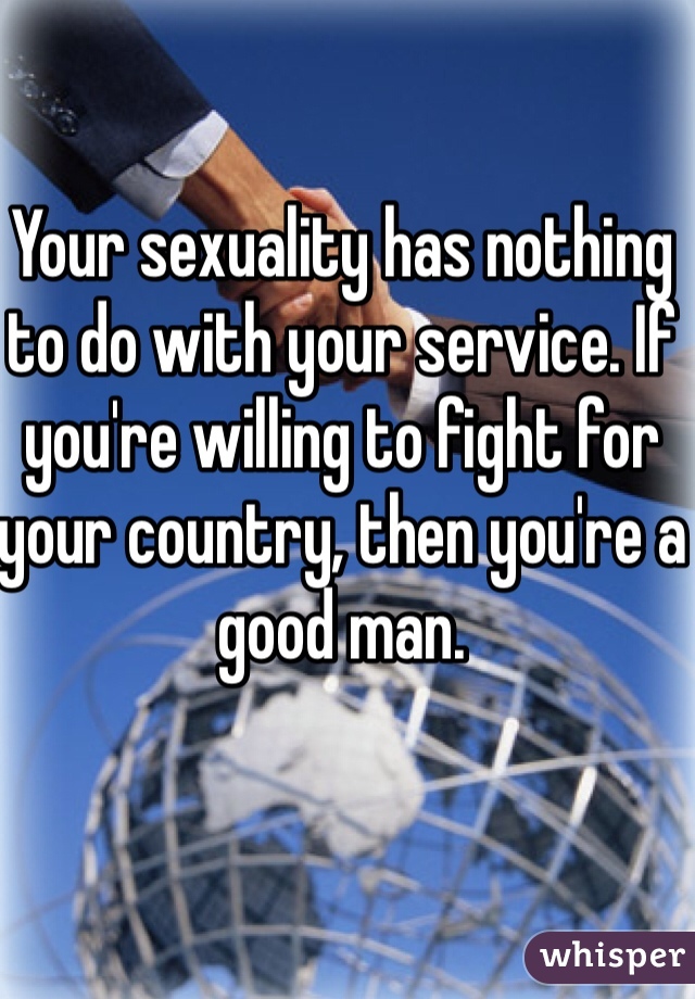 Your sexuality has nothing to do with your service. If you're willing to fight for your country, then you're a good man.