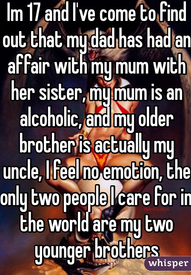 Im 17 and I've come to find out that my dad has had an affair with my mum with her sister, my mum is an alcoholic, and my older brother is actually my uncle, I feel no emotion, the only two people I care for in the world are my two younger brothers