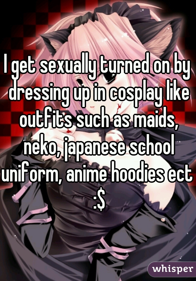 I get sexually turned on by dressing up in cosplay like outfits such as maids, neko, japanese school uniform, anime hoodies ect  :$