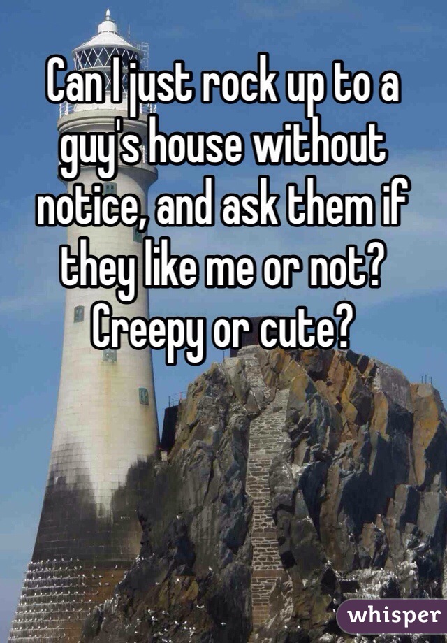 Can I just rock up to a guy's house without notice, and ask them if they like me or not? Creepy or cute?