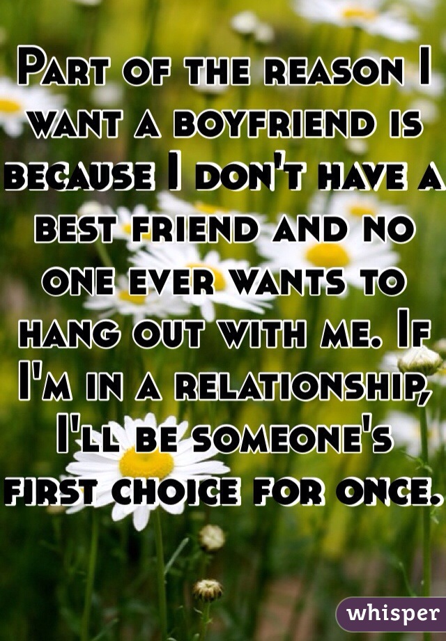 Part of the reason I want a boyfriend is because I don't have a best friend and no one ever wants to hang out with me. If I'm in a relationship, I'll be someone's first choice for once. 