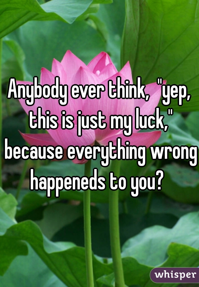 Anybody ever think,  "yep, this is just my luck," because everything wrong happeneds to you?  