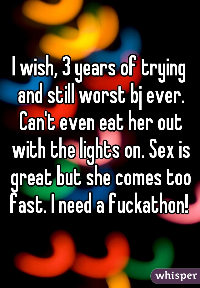 I wish, 3 years of trying and still worst bj ever. Can't even eat her out with the lights on. Sex is great but she comes too fast. I need a fuckathon! 