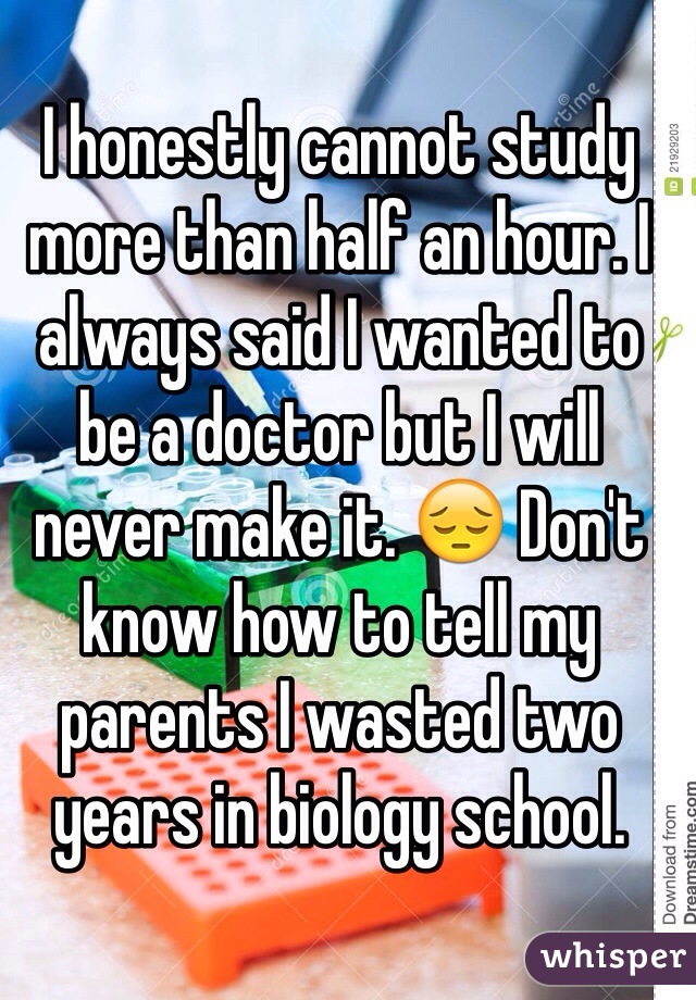 I honestly cannot study more than half an hour. I always said I wanted to be a doctor but I will never make it. 😔 Don't know how to tell my parents I wasted two years in biology school.