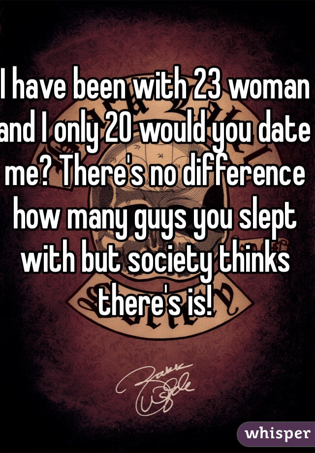 I have been with 23 woman and I only 20 would you date me? There's no difference how many guys you slept with but society thinks there's is!