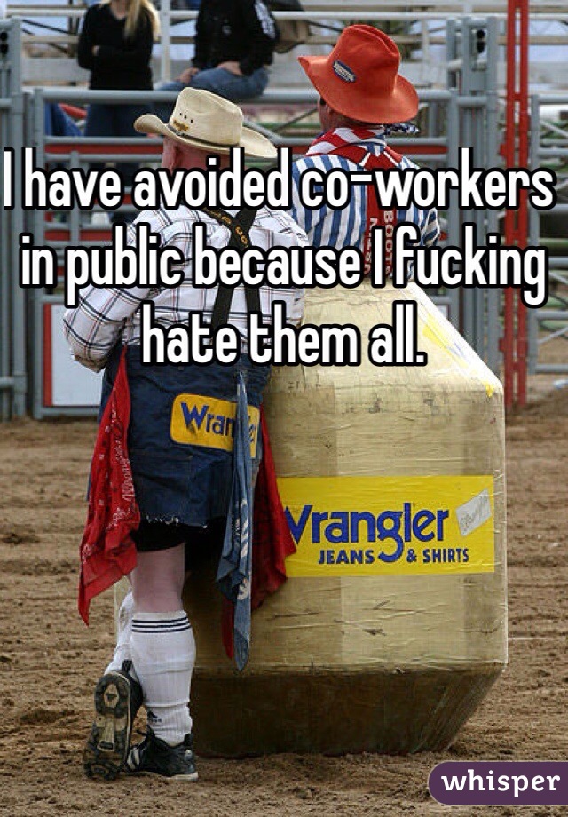 I have avoided co-workers in public because I fucking hate them all.