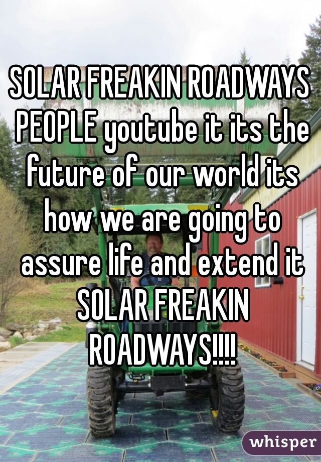 SOLAR FREAKIN ROADWAYS PEOPLE youtube it its the future of our world its how we are going to assure life and extend it SOLAR FREAKIN ROADWAYS!!!!