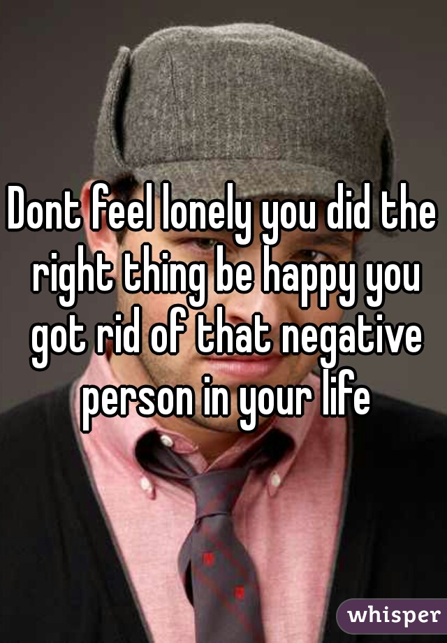 Dont feel lonely you did the right thing be happy you got rid of that negative person in your life