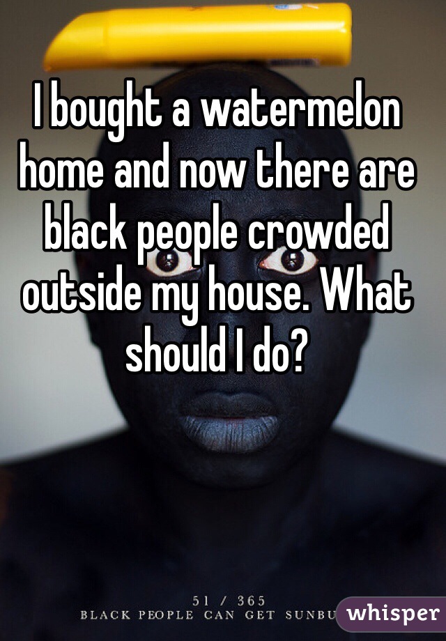 I bought a watermelon home and now there are black people crowded outside my house. What should I do?