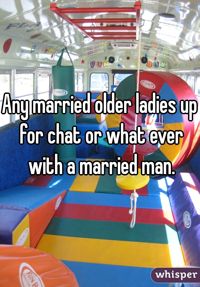 Any married older ladies up for chat or what ever with a married man.