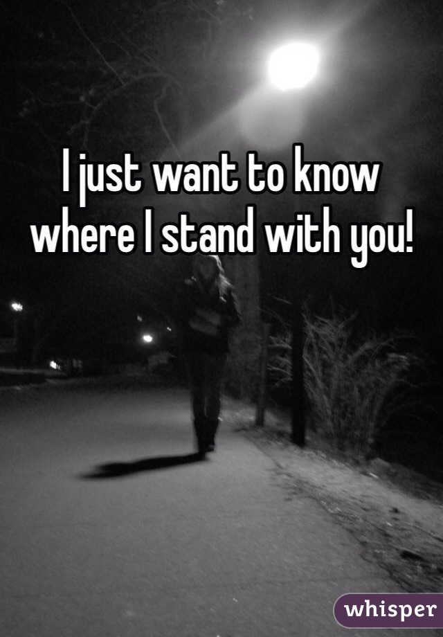 I just want to know where I stand with you! 