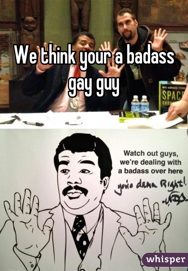 We think your a badass gay guy