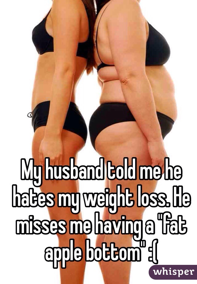 My husband told me he hates my weight loss. He misses me having a "fat apple bottom" :(