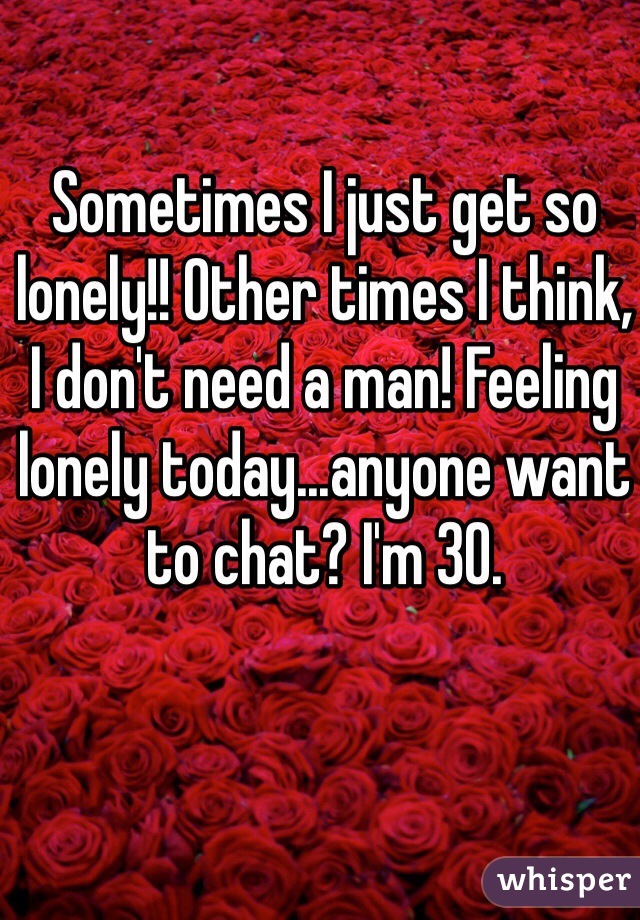 Sometimes I just get so lonely!! Other times I think, 
I don't need a man! Feeling lonely today...anyone want to chat? I'm 30.