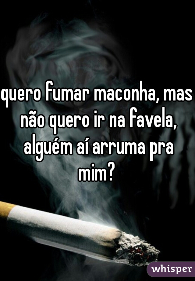 quero fumar maconha, mas não quero ir na favela, alguém aí arruma pra mim? 