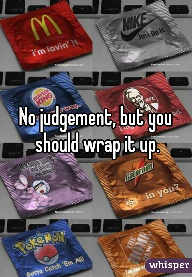 No judgement, but you should wrap it up.