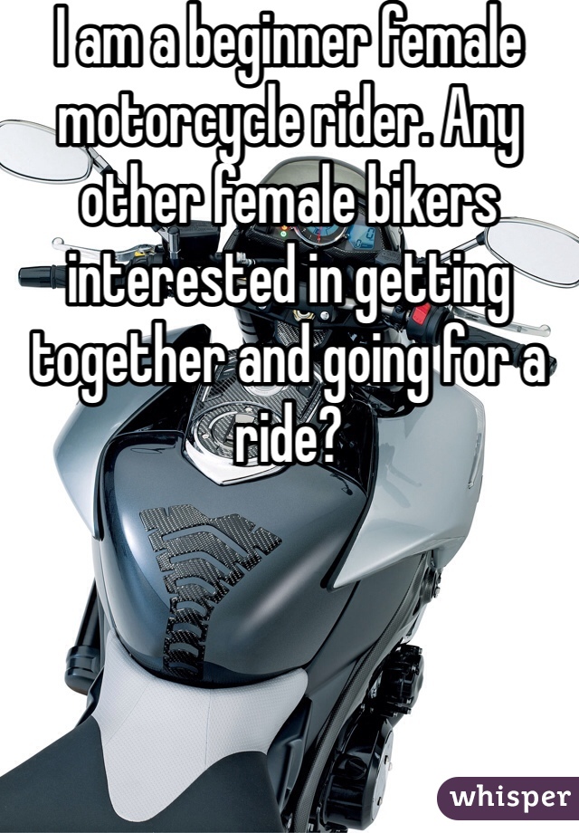 I am a beginner female motorcycle rider. Any other female bikers interested in getting together and going for a ride?