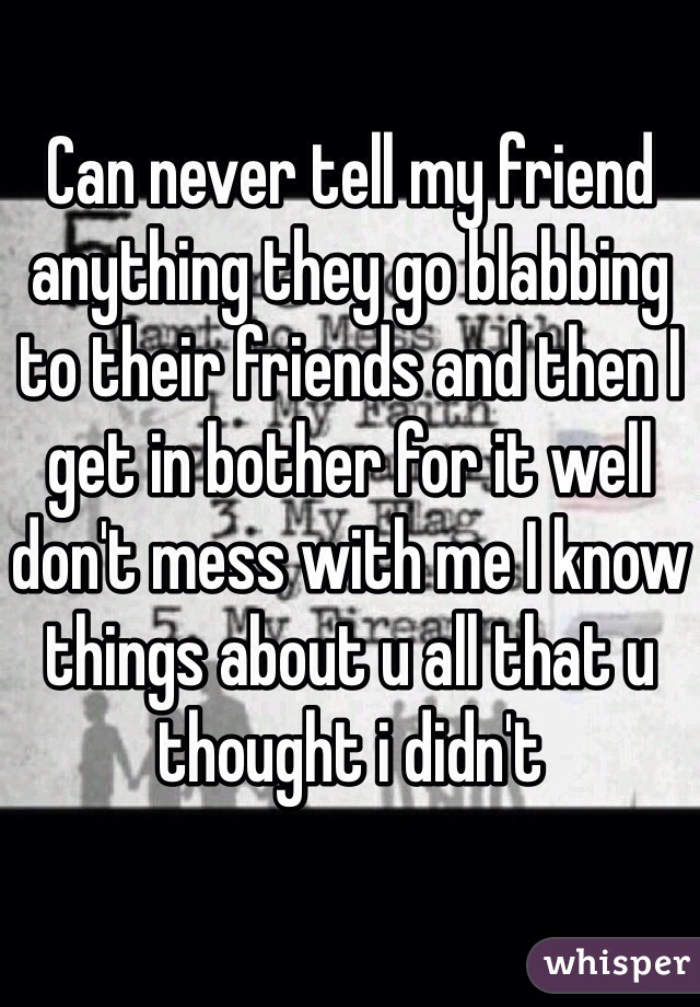 Can never tell my friend anything they go blabbing to their friends and then I get in bother for it well don't mess with me I know things about u all that u thought i didn't 