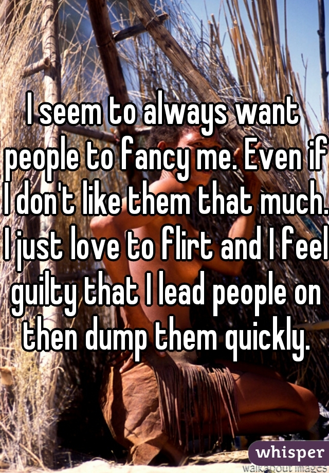 I seem to always want people to fancy me. Even if I don't like them that much. I just love to flirt and I feel guilty that I lead people on then dump them quickly.