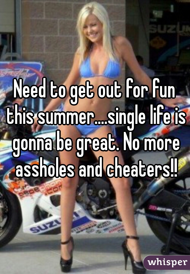 Need to get out for fun this summer....single life is gonna be great. No more assholes and cheaters!!