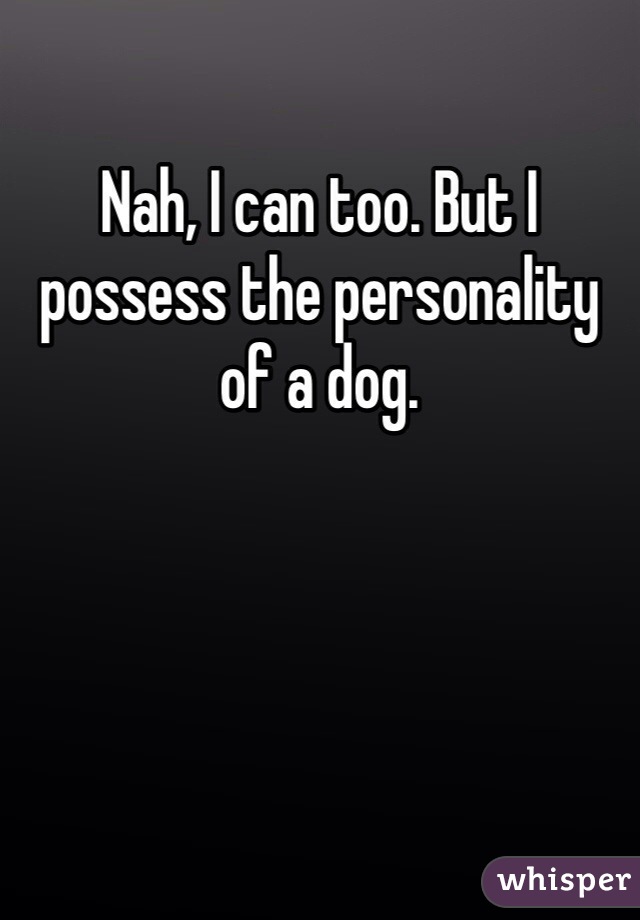 Nah, I can too. But I possess the personality of a dog. 