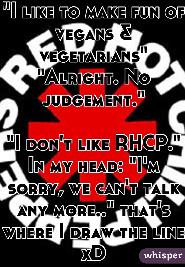 "I like to make fun of vegans & vegetarians"
"Alright. No judgement."

"I don't like RHCP."
In my head: "I'm sorry, we can't talk any more.." that's where I draw the line xD