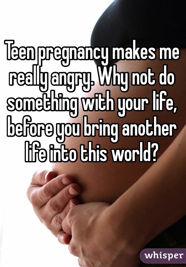 Teen pregnancy makes me really angry. Why not do something with your life, before you bring another life into this world?