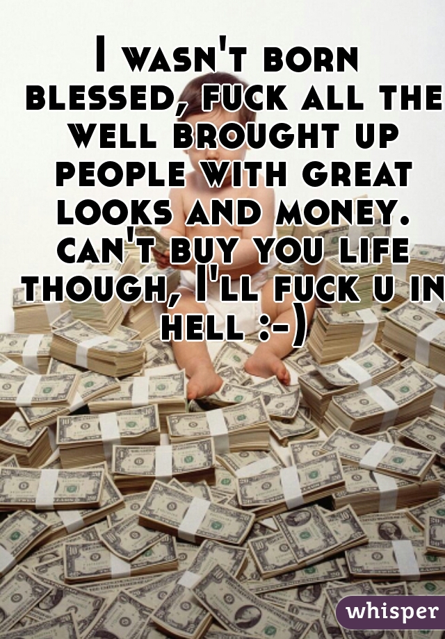 I wasn't born blessed, fuck all the well brought up people with great looks and money. can't buy you life though, I'll fuck u in hell :-)