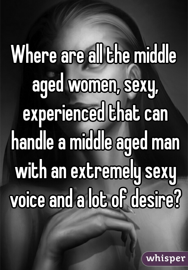 Where are all the middle aged women, sexy, experienced that can handle a middle aged man with an extremely sexy voice and a lot of desire?