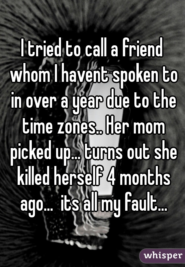 I tried to call a friend whom I havent spoken to in over a year due to the time zones.. Her mom picked up... turns out she killed herself 4 months ago...  its all my fault...