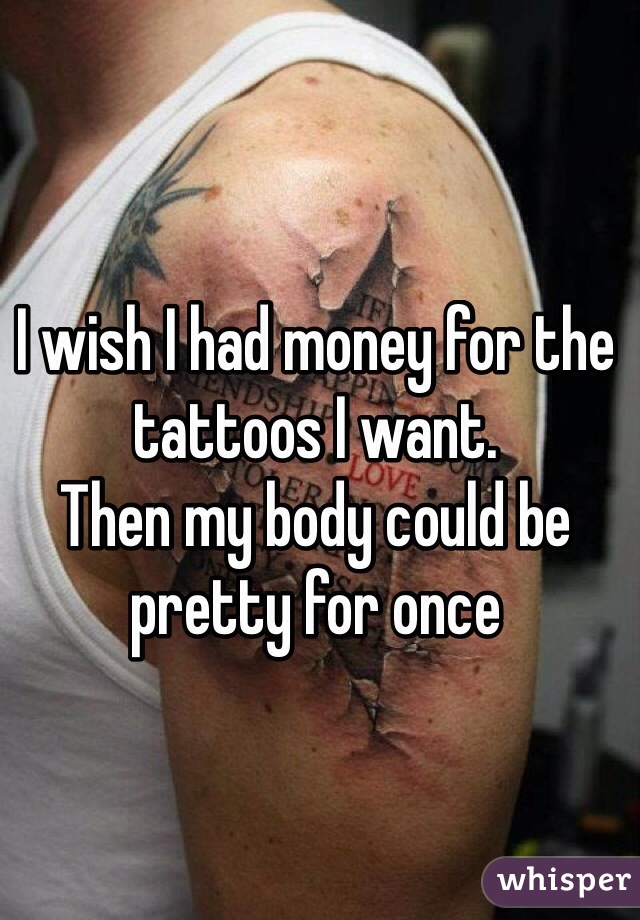 I wish I had money for the tattoos I want. 
Then my body could be pretty for once 
