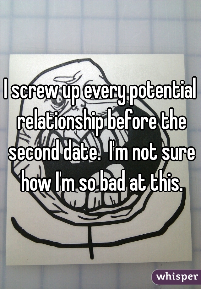 I screw up every potential relationship before the second date.  I'm not sure how I'm so bad at this.