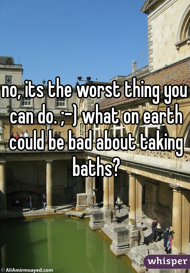 no, its the worst thing you can do. ;-) what on earth could be bad about taking baths?