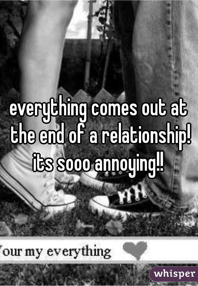 everything comes out at the end of a relationship! its sooo annoying!! 