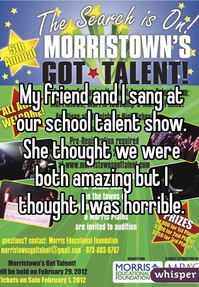 My friend and I sang at our school talent show. She thought we were both amazing but I thought I was horrible. 