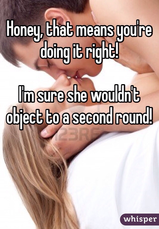 Honey, that means you're doing it right!

I'm sure she wouldn't object to a second round!