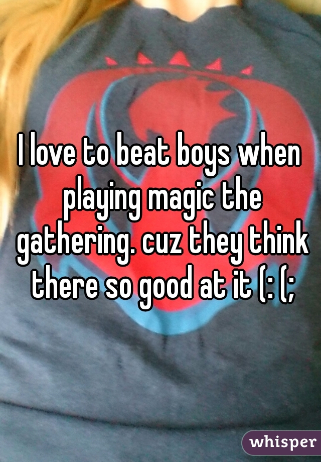 I love to beat boys when playing magic the gathering. cuz they think there so good at it (: (;