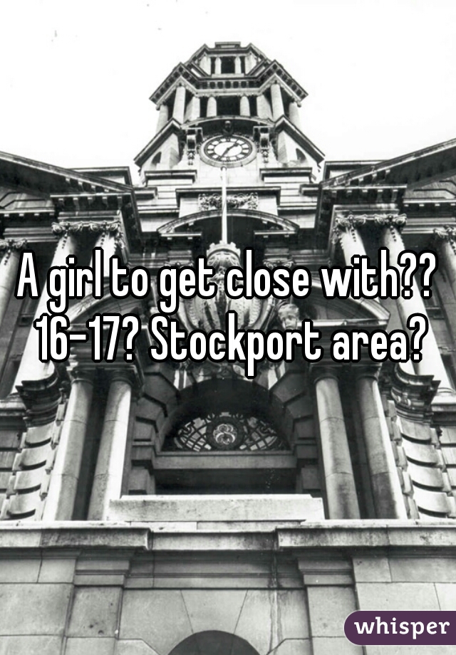 A girl to get close with?? 16-17? Stockport area?