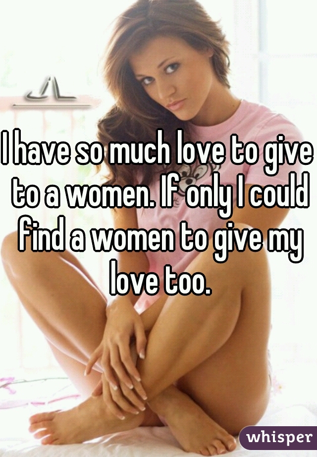 I have so much love to give to a women. If only I could find a women to give my love too.