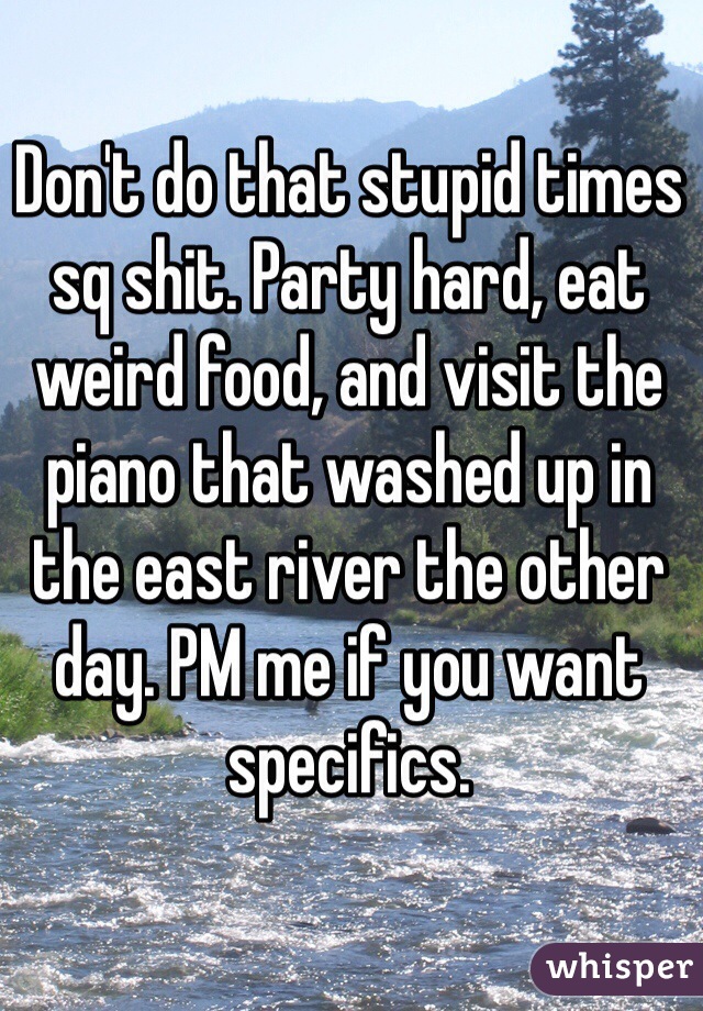 Don't do that stupid times sq shit. Party hard, eat weird food, and visit the piano that washed up in the east river the other day. PM me if you want specifics. 