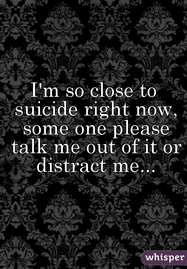 I'm so close to suicide right now, some one please talk me out of it or distract me...