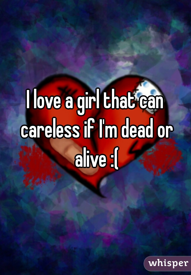 I love a girl that can careless if I'm dead or alive :(