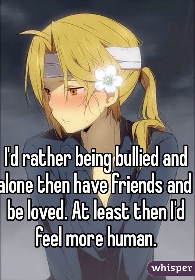 I'd rather being bullied and alone then have friends and be loved. At least then I'd feel more human.