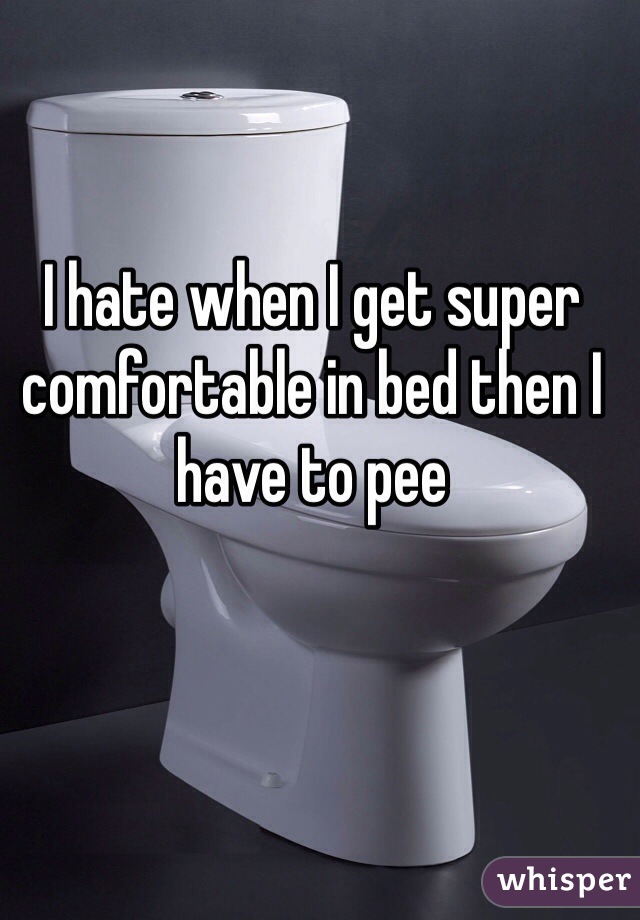 I hate when I get super comfortable in bed then I have to pee 