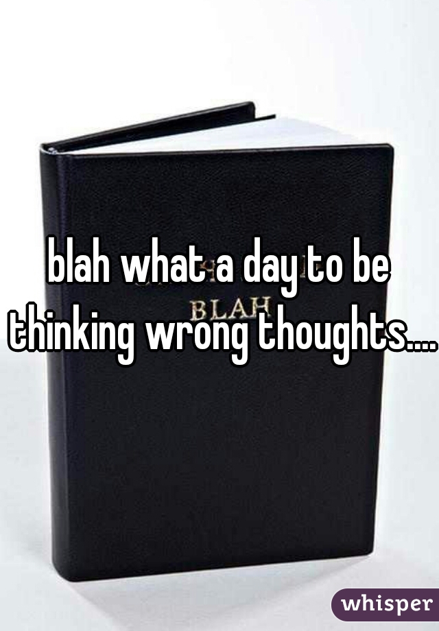 blah what a day to be thinking wrong thoughts....