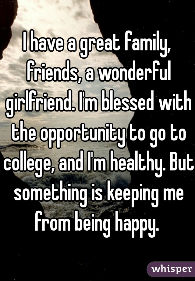 I have a great family, friends, a wonderful girlfriend. I'm blessed with the opportunity to go to college, and I'm healthy. But something is keeping me from being happy. 