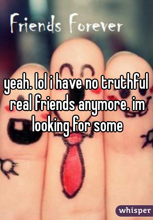 yeah. lol i have no truthful real friends anymore. im looking for some