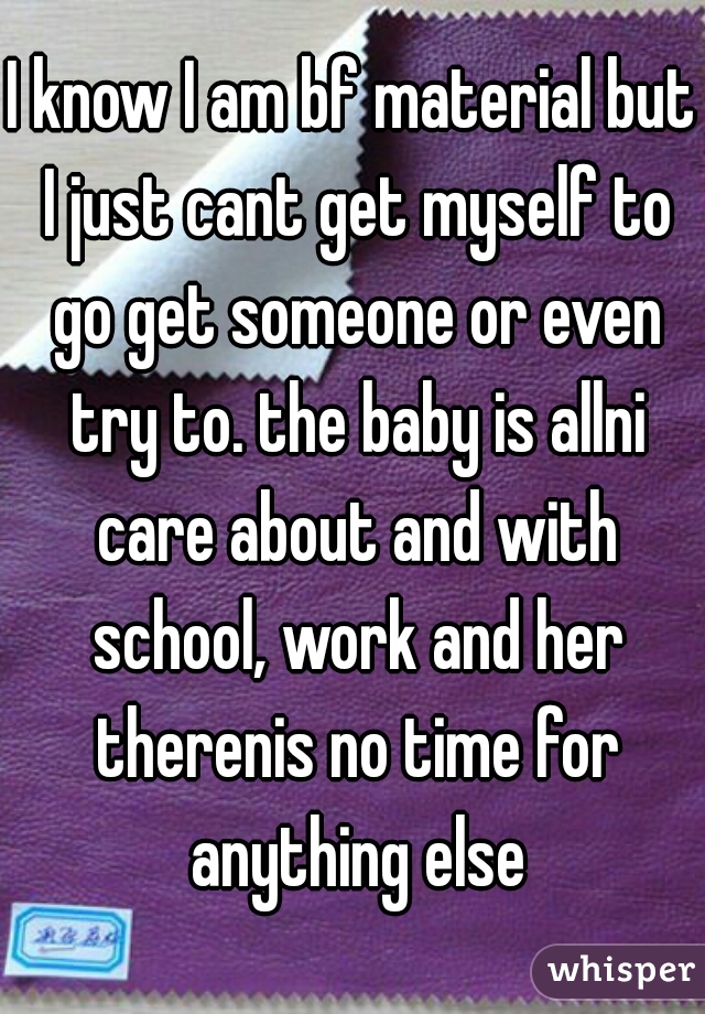 I know I am bf material but I just cant get myself to go get someone or even try to. the baby is allni care about and with school, work and her therenis no time for anything else